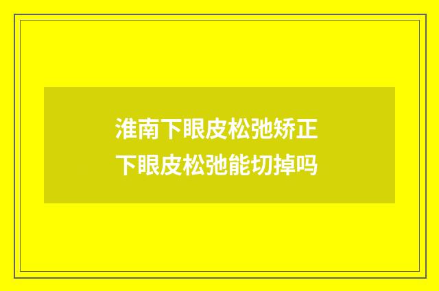 淮南下眼皮松弛矫正 下眼皮松弛能切掉吗