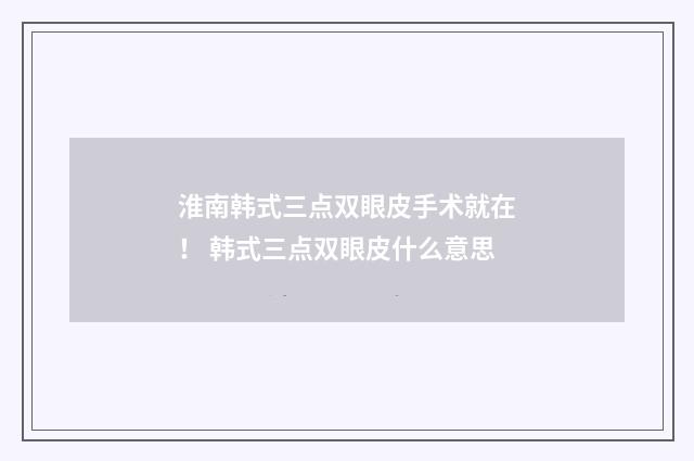 淮南韩式三点双眼皮手术就在！ 韩式三点双眼皮什么意思