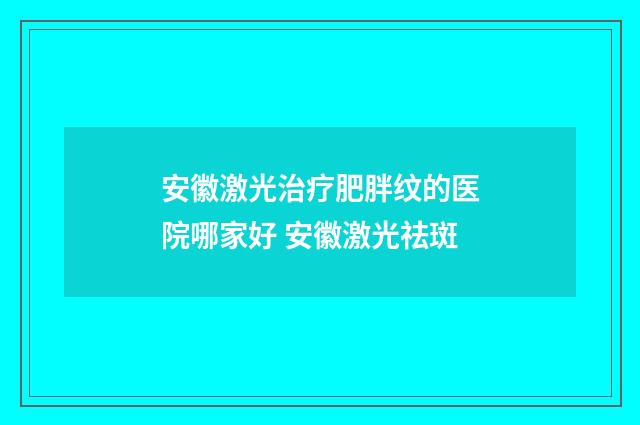 安徽激光治疗肥胖纹的医院哪家好 安徽激光祛斑