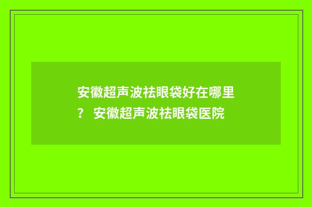 安徽超声波祛眼袋好在哪里？ 安徽超声波祛眼袋医院