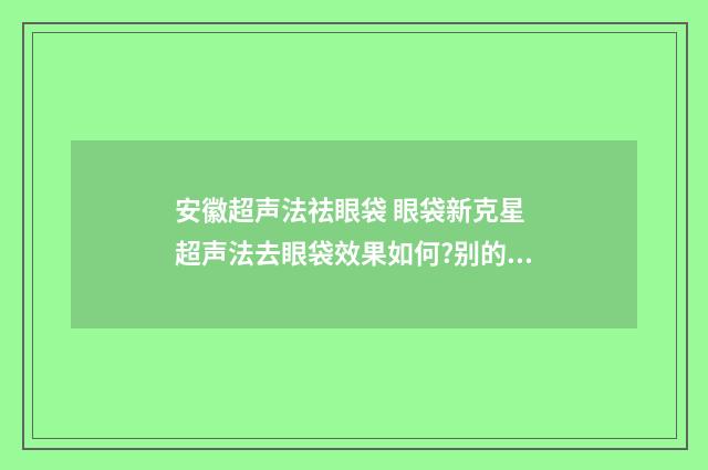 安徽超声法祛眼袋 眼袋新克星 超声法去眼袋效果如何?别的方法有吗