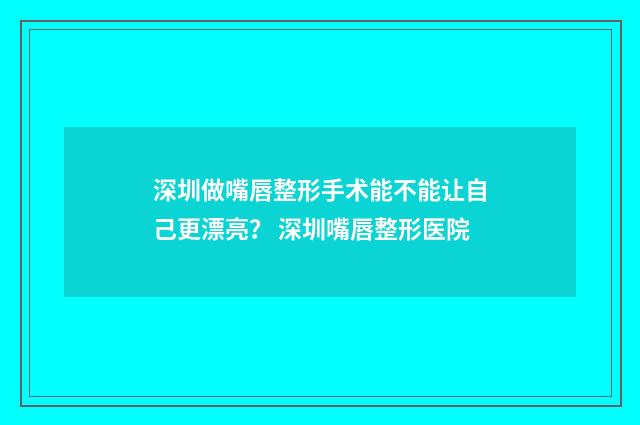 深圳做嘴唇整形手术能不能让自己更漂亮? 深圳嘴唇整形医院