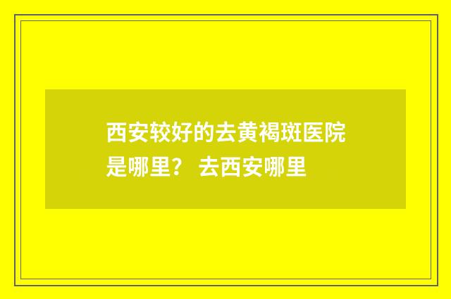 西安较好的去黄褐斑医院是哪里？ 去西安哪里