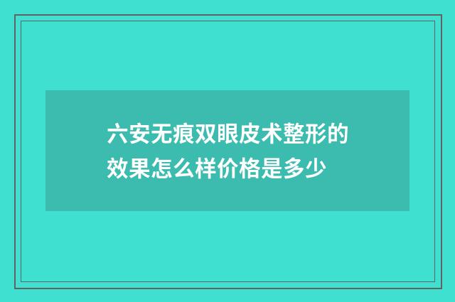 六安无痕双眼皮术整形的效果怎么样价格是多少