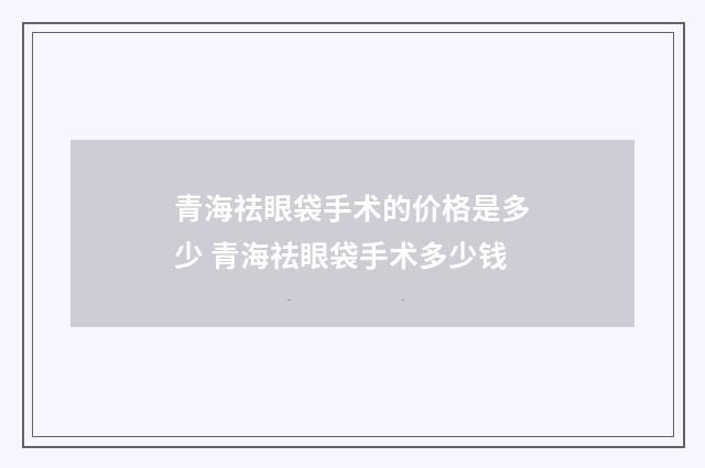 青海祛眼袋手术的价格是多少 青海祛眼袋手术多少钱