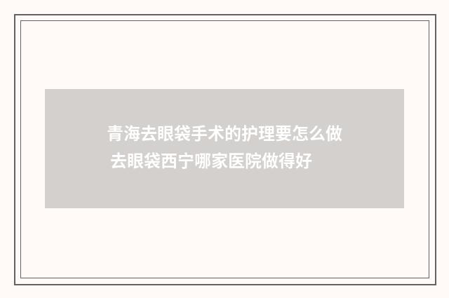 青海去眼袋手术的护理要怎么做 去眼袋西宁哪家医院做得好