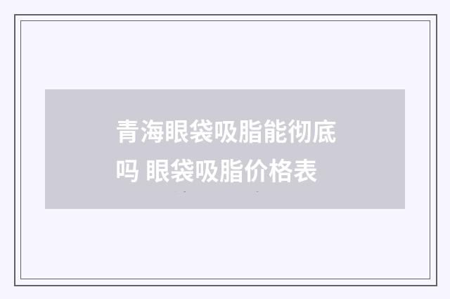 青海眼袋吸脂能彻底吗 眼袋吸脂价格表