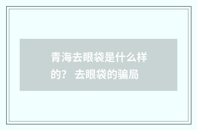 青海去眼袋是什么样的？ 去眼袋的骗局