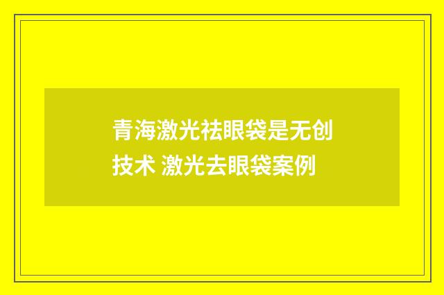 青海激光祛眼袋是无创技术 激光去眼袋案例