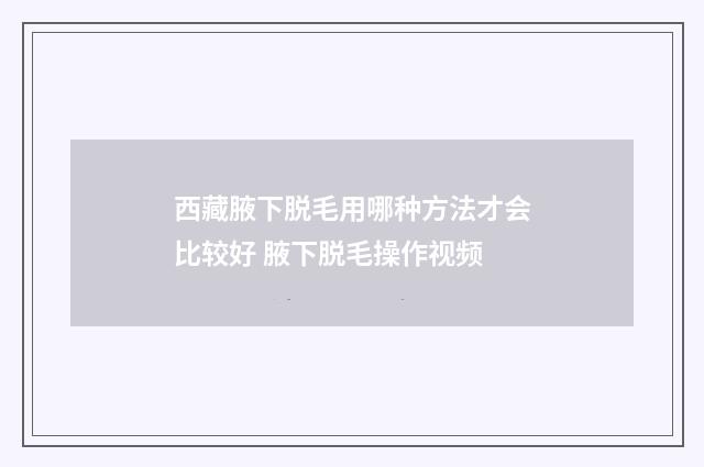 西藏腋下脱毛用哪种方法才会比较好 腋下脱毛操作视频