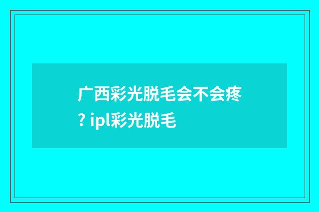 广西彩光脱毛会不会疼? ipl彩光脱毛