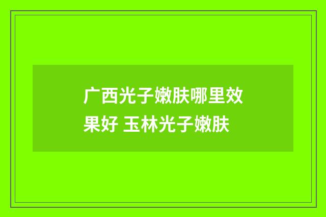 广西光子嫩肤哪里效果好 玉林光子嫩肤