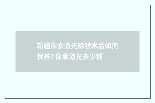 新疆像素激光除皱术后如何保养? 像素激光多少钱