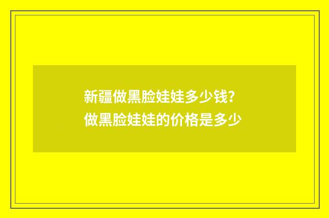 新疆做黑脸娃娃多少钱？ 做黑脸娃娃的价格是多少