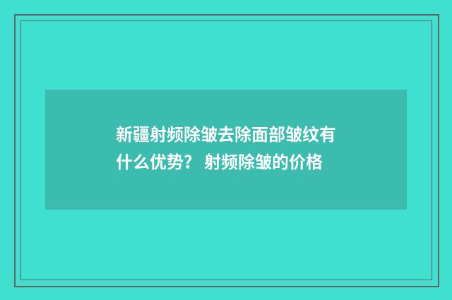 新疆射频除皱去除面部皱纹有什么优势？ 射频除皱的价格