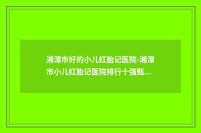 湘潭市好的小儿红胎记医院-湘潭市小儿红胎记医院排行十强甄选