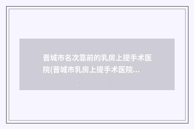 晋城市名次靠前的乳房上提手术医院(晋城市乳房上提手术医院排行结果正式发布)
