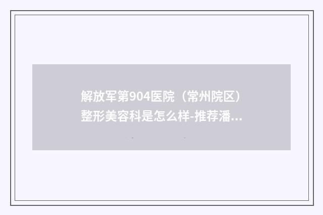 解放军第904医院（常州院区）整形美容科是怎么样-推荐潘虎医生,秦美莲医生