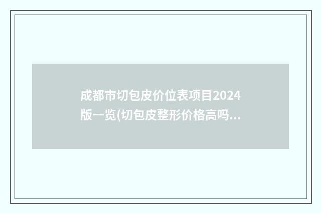 成都市切包皮价位表项目2024版一览(切包皮整形价格高吗)