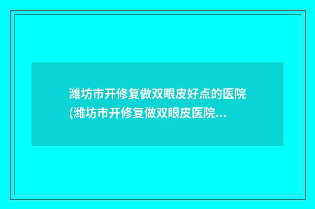 潍坊市开修复做双眼皮好点的医院(潍坊市开修复做双眼皮医院排行前十名值得一去)