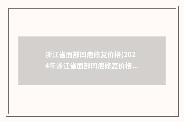 浙江省面部凹疤修复价格(2024年浙江省面部凹疤修复价格(价目)口碑一览)