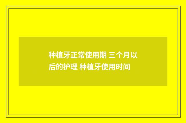 种植牙正常使用期 三个月以后的护理 种植牙使用时间