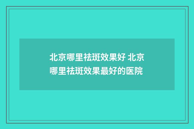 北京哪里祛斑效果好 北京哪里祛斑效果最好的医院