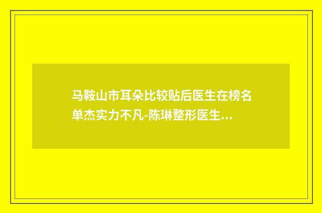 马鞍山市耳朵比较贴后医生在榜名单杰实力不凡-陈琳整形医生网友票选说都不错