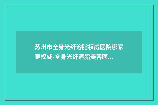 苏州市全身光纤溶脂权威医院哪家更权威-全身光纤溶脂美容医院价格表