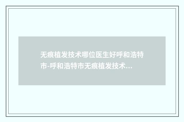 无痕植发技术哪位医生好呼和浩特市-呼和浩特市无痕植发技术专家前十强排行榜全新阵容发布