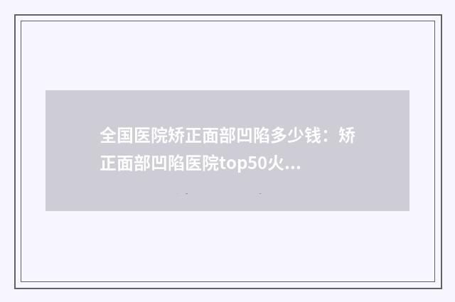 全国医院矫正面部凹陷多少钱：矫正面部凹陷医院top50火爆预约