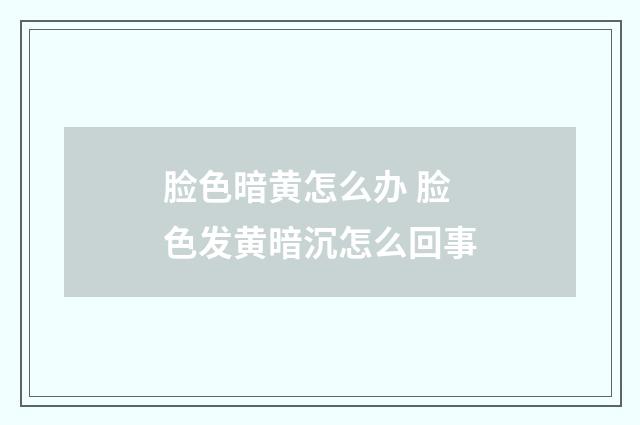 脸色暗黄怎么办 脸色发黄暗沉怎么回事