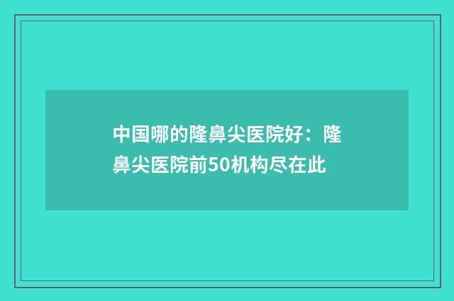 中国哪的隆鼻尖医院好：隆鼻尖医院前50机构尽在此