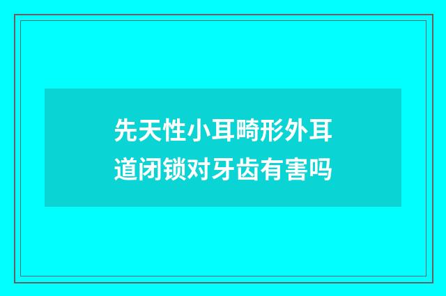 先天性小耳畸形外耳道闭锁对牙齿有害吗