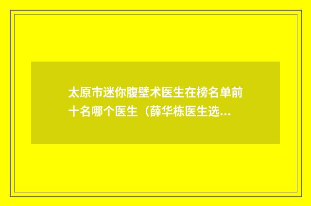 太原市迷你腹壁术医生在榜名单前十名哪个医生（薛华栋医生选择的多）
