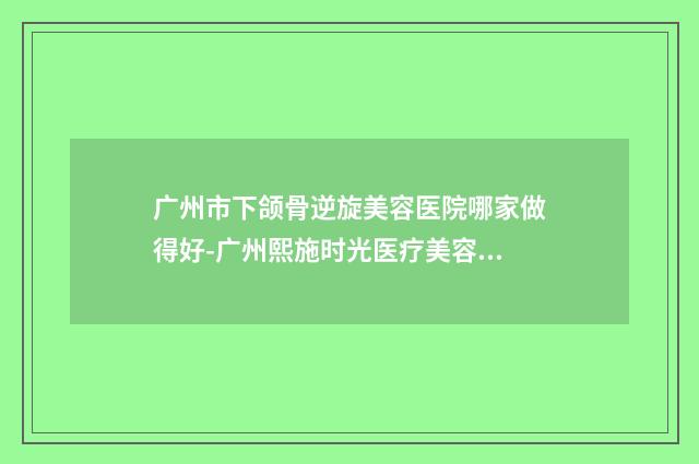 广州市下颌骨逆旋美容医院哪家做得好-广州熙施时光医疗美容门诊部公私医生都有盘点