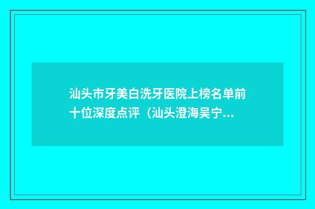 汕头市牙美白洗牙医院上榜名单前十位深度点评（汕头澄海吴宁口腔科诊所优质口碑医生推荐）