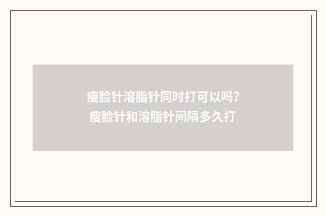 瘦脸针溶脂针同时打可以吗？ 瘦脸针和溶脂针间隔多久打