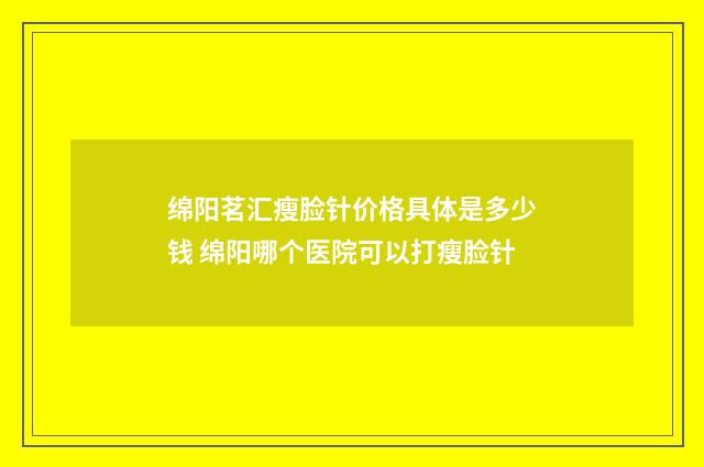 绵阳茗汇瘦脸针价格具体是多少钱 绵阳哪个医院可以打瘦脸针