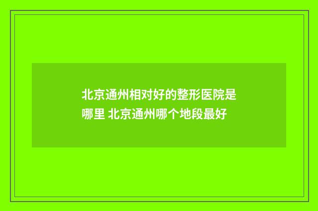 北京通州相对好的整形医院是哪里 北京通州哪个地段最好