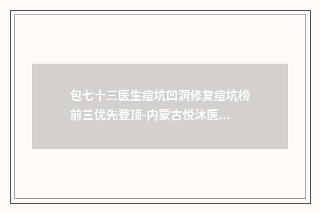 包七十三医生痘坑凹洞修复痘坑榜前三优先登顶-内蒙古悦沐医疗美容诊所