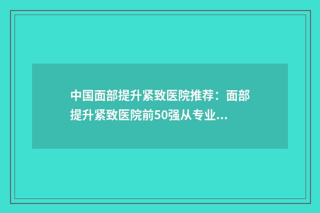 中国面部提升紧致医院推荐：面部提升紧致医院前50强从专业分析