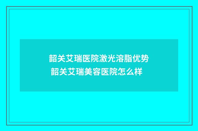 韶关艾瑞医院激光溶脂优势 韶关艾瑞美容医院怎么样