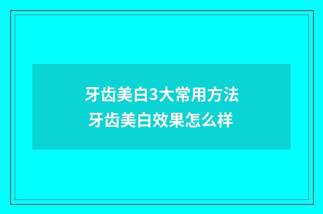 牙齿美白3大常用方法 牙齿美白效果怎么样