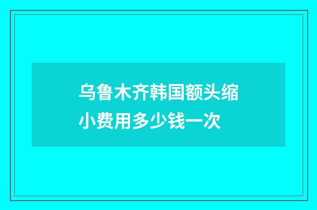 乌鲁木齐韩国额头缩小费用多少钱一次