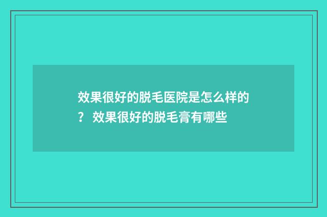 效果很好的脱毛医院是怎么样的？ 效果很好的脱毛膏有哪些