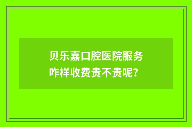 贝乐嘉口腔医院服务咋样收费贵不贵呢？