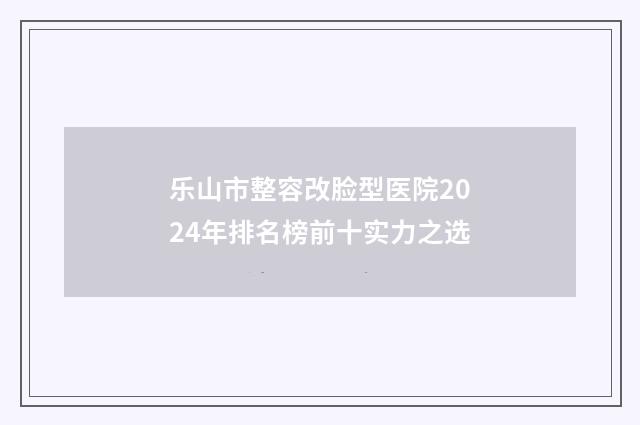 乐山市整容改脸型医院2024年排名榜前十实力之选