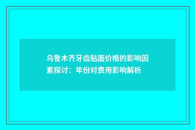 乌鲁木齐牙齿贴面价格的影响因素探讨：年份对费用影响解析