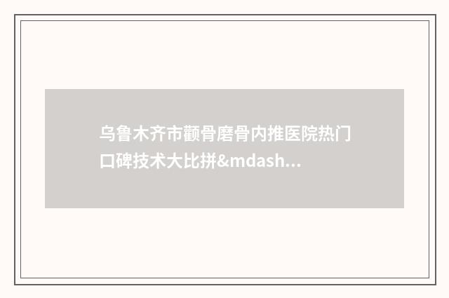 乌鲁木齐市颧骨磨骨内推医院热门口碑技术大比拼——排名榜单出炉